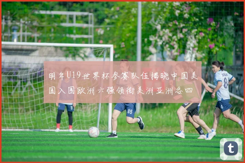明年U19世界杯参赛队伍揭晓中国美国入围欧洲六强领衔美洲亚洲各四队争辉