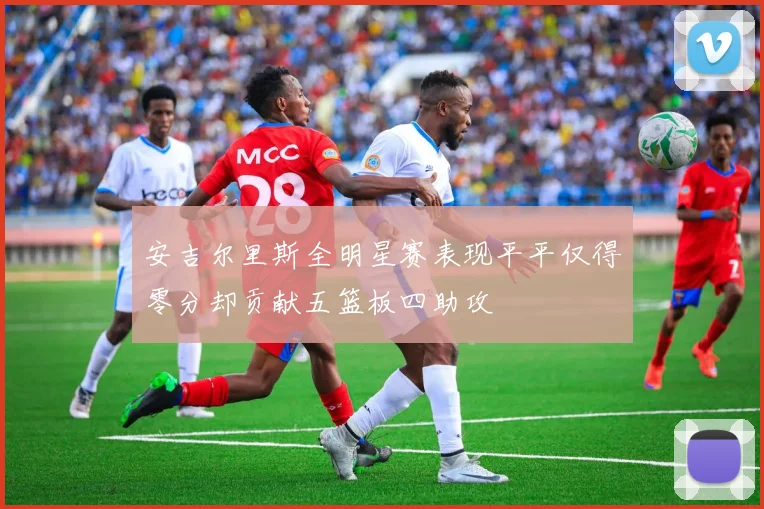 安吉尔里斯全明星赛表现平平仅得零分却贡献五篮板四助攻